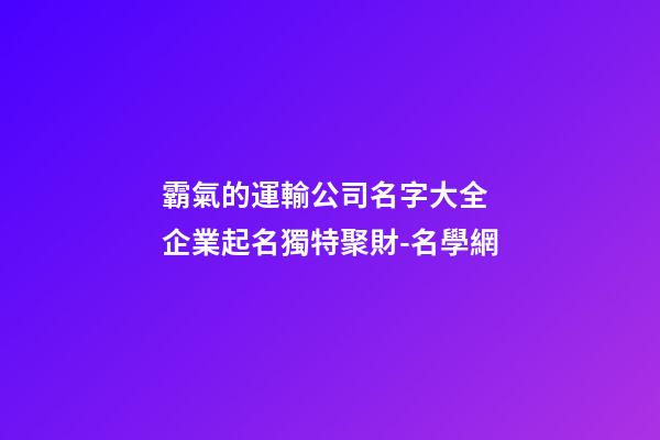霸氣的運輸公司名字大全 企業起名獨特聚財-名學網